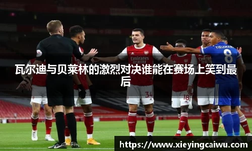 瓦尔迪与贝莱林的激烈对决谁能在赛场上笑到最后