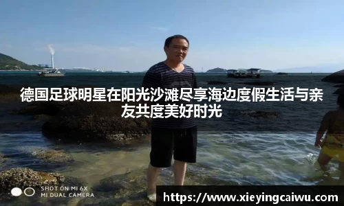德国足球明星在阳光沙滩尽享海边度假生活与亲友共度美好时光
